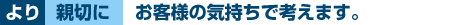 より親切にお客様の気持ちで考えます。
